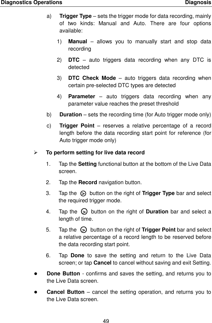 Diagnostics Operations    Diagnosis 49  a) Trigger Type &ndash; sets the trigger mode for data recording, mainly of  two  kinds:  Manual  and  Auto.  There  are  four  options available: 1) Manual  &ndash;  allows  you  to  manually  start  and  stop  data recording 2) DTC &ndash;  auto  triggers  data  recording  when  any  DTC  is detected 3) DTC  Check  Mode  &ndash;  auto  triggers  data  recording  when certain pre-selected DTC types are detected 4) Parameter  &ndash;  auto  triggers  data  recording  when  any parameter value reaches the preset threshold b) Duration &ndash; sets the recording time (for Auto trigger mode only) c) Trigger  Point  &ndash;  reserves  a  relative  percentage  of  a  record length before the data recording start point  for reference (for Auto trigger mode only)  To perform setting for live data record 1.  Tap the Setting functional button at the bottom of the Live Data screen. 2.  Tap the Record navigation button. 3.  Tap the  ○>   button on the right of Trigger Type bar and select the required trigger mode. 4.  Tap the  ○>   button on the right of Duration bar and select a length of time. 5.  Tap the  ○>   button on the right of Trigger Point bar and select a relative percentage of a record length to be reserved before the data recording start point. 6.  Tap  Done  to  save  the  setting  and  return  to  the  Live  Data screen; or tap Cancel to cancel without saving and exit Setting.  Done Button - confirms and saves the setting, and returns you to the Live Data screen.  Cancel Button &ndash; cancel the setting operation, and  returns you to the Live Data screen. 