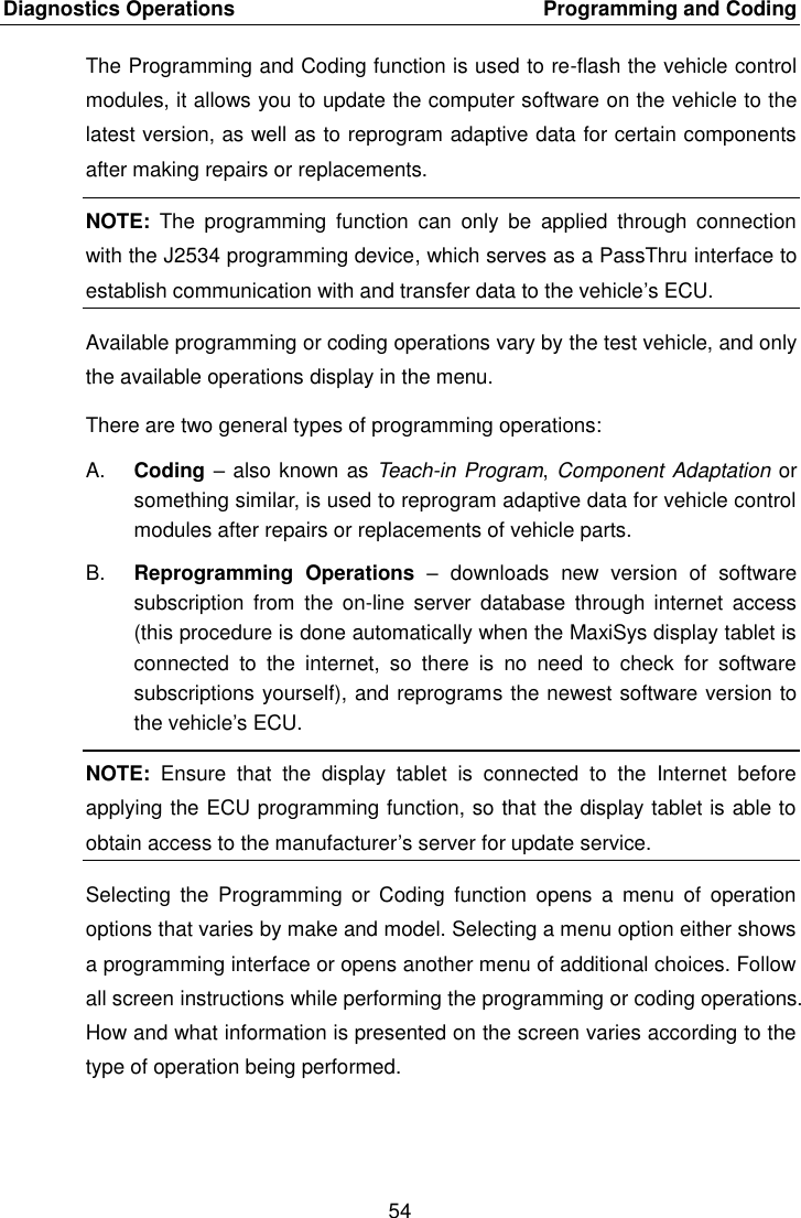 Diagnostics Operations    Programming and Coding 54  The Programming and Coding function is used to re-flash the vehicle control modules, it allows you to update the computer software on the vehicle to the latest version, as well as to reprogram adaptive data for certain components after making repairs or replacements. NOTE:  The  programming  function  can  only  be  applied  through  connection with the J2534 programming device, which serves as a PassThru interface to establish communication with and transfer data to the vehicle&rsquo;s ECU. Available programming or coding operations vary by the test vehicle, and only the available operations display in the menu. There are two general types of programming operations: A. Coding &ndash; also known as Teach-in Program, Component Adaptation or something similar, is used to reprogram adaptive data for vehicle control modules after repairs or replacements of vehicle parts. B. Reprogramming  Operations  &ndash;  downloads  new  version  of  software subscription  from  the  on-line  server  database  through  internet  access (this procedure is done automatically when the MaxiSys display tablet is connected  to  the  internet,  so  there  is  no  need  to  check  for  software subscriptions yourself), and reprograms the newest software version to the vehicle&rsquo;s ECU. NOTE:  Ensure  that  the  display  tablet  is  connected  to  the  Internet  before applying the ECU programming function, so that the display tablet is able to obtain access to the manufacturer&rsquo;s server for update service. Selecting  the  Programming  or Coding  function  opens  a  menu  of  operation options that varies by make and model. Selecting a menu option either shows a programming interface or opens another menu of additional choices. Follow all screen instructions while performing the programming or coding operations. How and what information is presented on the screen varies according to the type of operation being performed. 