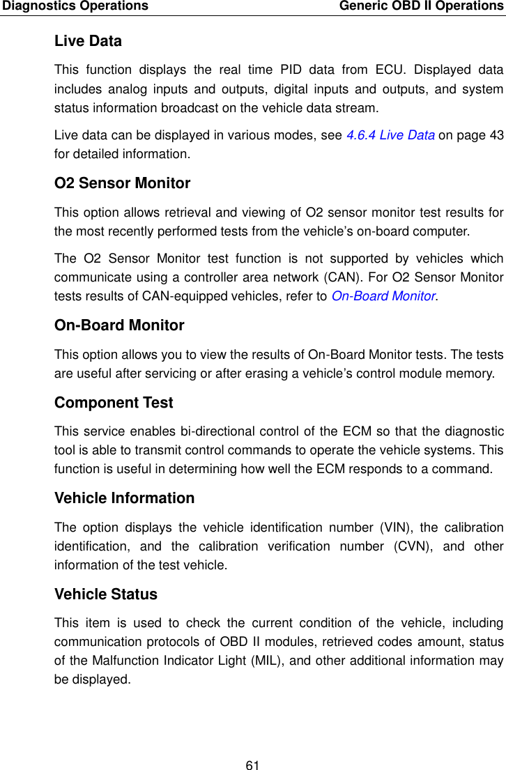 Diagnostics Operations    Generic OBD II Operations 61  Live Data This  function  displays  the  real  time  PID  data  from  ECU.  Displayed  data includes  analog  inputs  and  outputs,  digital  inputs  and  outputs,  and  system status information broadcast on the vehicle data stream. Live data can be displayed in various modes, see 4.6.4 Live Data on page 43 for detailed information. O2 Sensor Monitor This option allows retrieval and viewing of O2 sensor monitor test results for the most recently performed tests from the vehicle&rsquo;s on-board computer. The  O2  Sensor  Monitor  test  function  is  not  supported  by  vehicles  which communicate using a controller area network (CAN). For O2 Sensor Monitor tests results of CAN-equipped vehicles, refer to On-Board Monitor. On-Board Monitor This option allows you to view the results of On-Board Monitor tests. The tests are useful after servicing or after erasing a vehicle&rsquo;s control module memory. Component Test This service enables bi-directional control of the ECM so that the diagnostic tool is able to transmit control commands to operate the vehicle systems. This function is useful in determining how well the ECM responds to a command. Vehicle Information The  option  displays  the  vehicle  identification  number  (VIN),  the  calibration identification,  and  the  calibration  verification  number  (CVN),  and  other information of the test vehicle. Vehicle Status This  item  is  used  to  check  the  current  condition  of  the  vehicle,  including communication protocols of OBD II modules, retrieved codes amount, status of the Malfunction Indicator Light (MIL), and other additional information may be displayed.  
