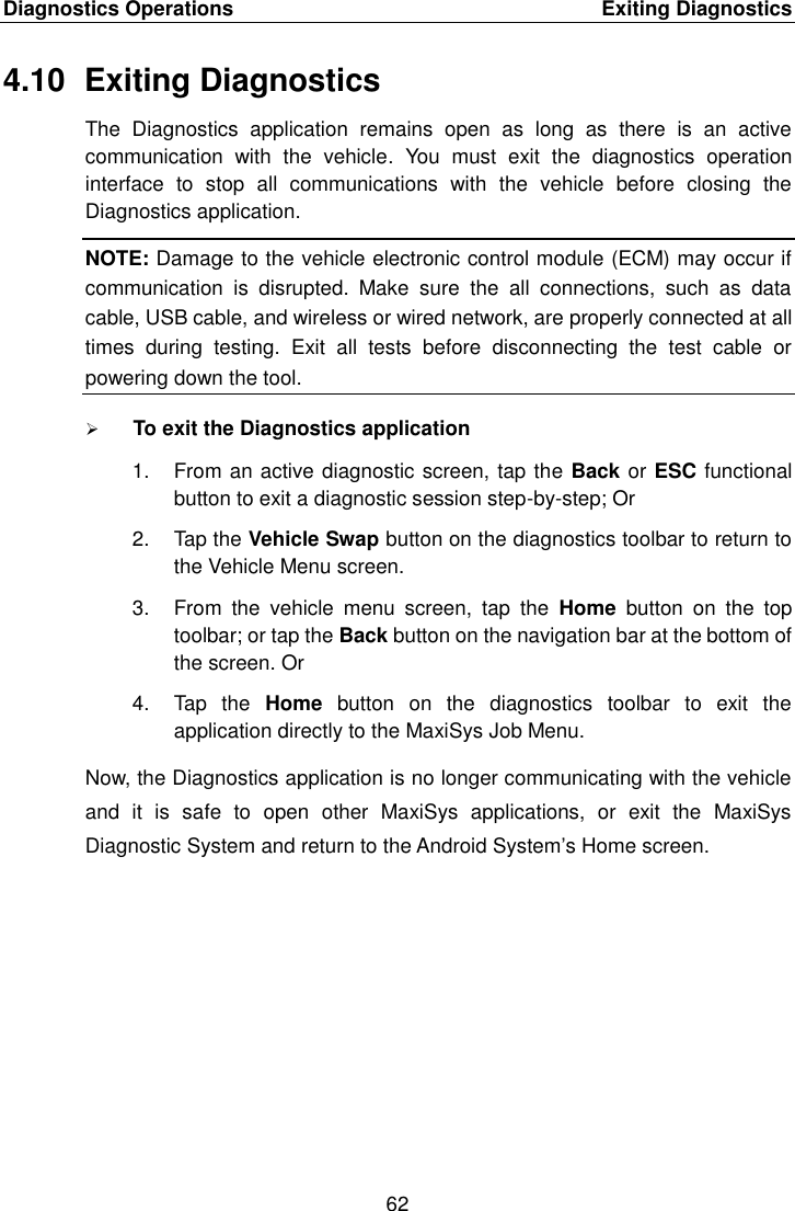 Diagnostics Operations    Exiting Diagnostics 62  4.10  Exiting Diagnostics The  Diagnostics  application  remains  open  as  long  as  there  is  an  active communication  with  the  vehicle.  You  must  exit  the  diagnostics  operation interface  to  stop  all  communications  with  the  vehicle  before  closing  the Diagnostics application. NOTE: Damage to the vehicle electronic control module (ECM) may occur if communication  is  disrupted.  Make  sure  the  all  connections,  such  as  data cable, USB cable, and wireless or wired network, are properly connected at all times  during  testing.  Exit  all  tests  before  disconnecting  the  test  cable  or powering down the tool.  To exit the Diagnostics application 1.  From an active diagnostic screen, tap the Back or ESC functional button to exit a diagnostic session step-by-step; Or 2.  Tap the Vehicle Swap button on the diagnostics toolbar to return to the Vehicle Menu screen. 3.  From  the  vehicle  menu  screen,  tap  the  Home  button  on  the  top toolbar; or tap the Back button on the navigation bar at the bottom of the screen. Or 4.  Tap  the  Home  button  on  the  diagnostics  toolbar  to  exit  the application directly to the MaxiSys Job Menu. Now, the Diagnostics application is no longer communicating with the vehicle and  it  is  safe  to  open  other  MaxiSys  applications,  or  exit  the  MaxiSys Diagnostic System and return to the Android System&rsquo;s Home screen. 