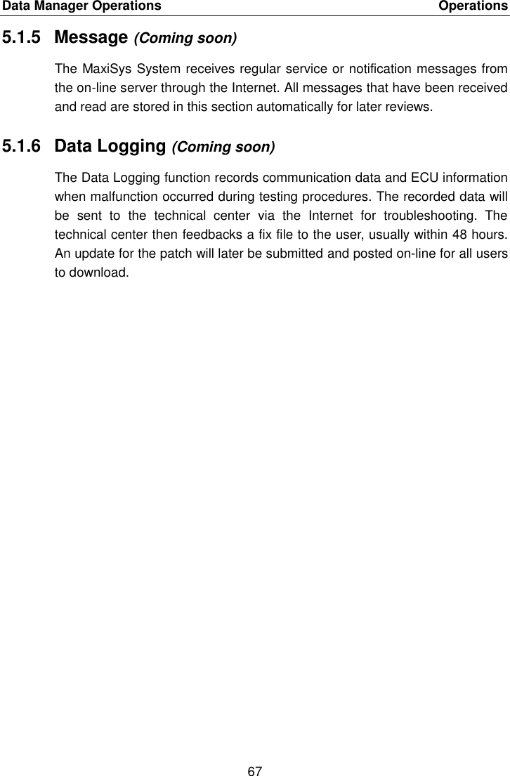 Data Manager Operations    Operations 67  5.1.5  Message (Coming soon) The MaxiSys System receives regular service or notification messages from the on-line server through the Internet. All messages that have been received and read are stored in this section automatically for later reviews. 5.1.6  Data Logging (Coming soon) The Data Logging function records communication data and ECU information when malfunction occurred during testing procedures. The recorded data will be  sent  to  the  technical  center  via  the  Internet  for  troubleshooting.  The technical center then feedbacks a fix file to the user, usually within 48 hours. An update for the patch will later be submitted and posted on-line for all users to download. 