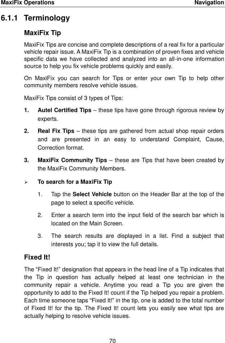MaxiFix Operations    Navigation 70  6.1.1  Terminology MaxiFix Tip MaxiFix Tips are concise and complete descriptions of a real fix for a particular vehicle repair issue. A MaxiFix Tip is a combination of proven fixes and vehicle specific  data we have  collected and analyzed  into an  all-in-one  information source to help you fix vehicle problems quickly and easily. On  MaxiFix  you  can  search  for  Tips  or  enter  your  own  Tip  to  help  other community members resolve vehicle issues. MaxiFix Tips consist of 3 types of Tips:   1.  Autel Certified Tips &ndash; these tips have gone through rigorous review by experts. 2.  Real Fix Tips &ndash; these tips are gathered from actual shop repair orders and  are  presented  in  an  easy  to  understand  Complaint,  Cause, Correction format. 3.  MaxiFix Community Tips &ndash; these are Tips that have been created by the MaxiFix Community Members.  To search for a MaxiFix Tip 1.  Tap the Select Vehicle button on the Header Bar at the top of the page to select a specific vehicle. 2.  Enter a search term into the input field of the search bar which is located on the Main Screen. 3.  The  search  results  are  displayed  in  a  list.  Find  a  subject  that interests you; tap it to view the full details. Fixed It! The &ldquo;Fixed It!&rdquo; designation that appears in the head line of a Tip indicates that the  Tip  in  question  has  actually  helped  at  least  one  technician  in  the community  repair  a  vehicle.  Anytime  you  read  a  Tip  you  are  given  the opportunity to add to the Fixed It! count if the Tip helped you repair a problem. Each time someone taps &ldquo;Fixed It!&rdquo; in the tip, one is added to the total number of Fixed It! for the tip. The Fixed It! count lets you easily see  what tips are actually helping to resolve vehicle issues. 
