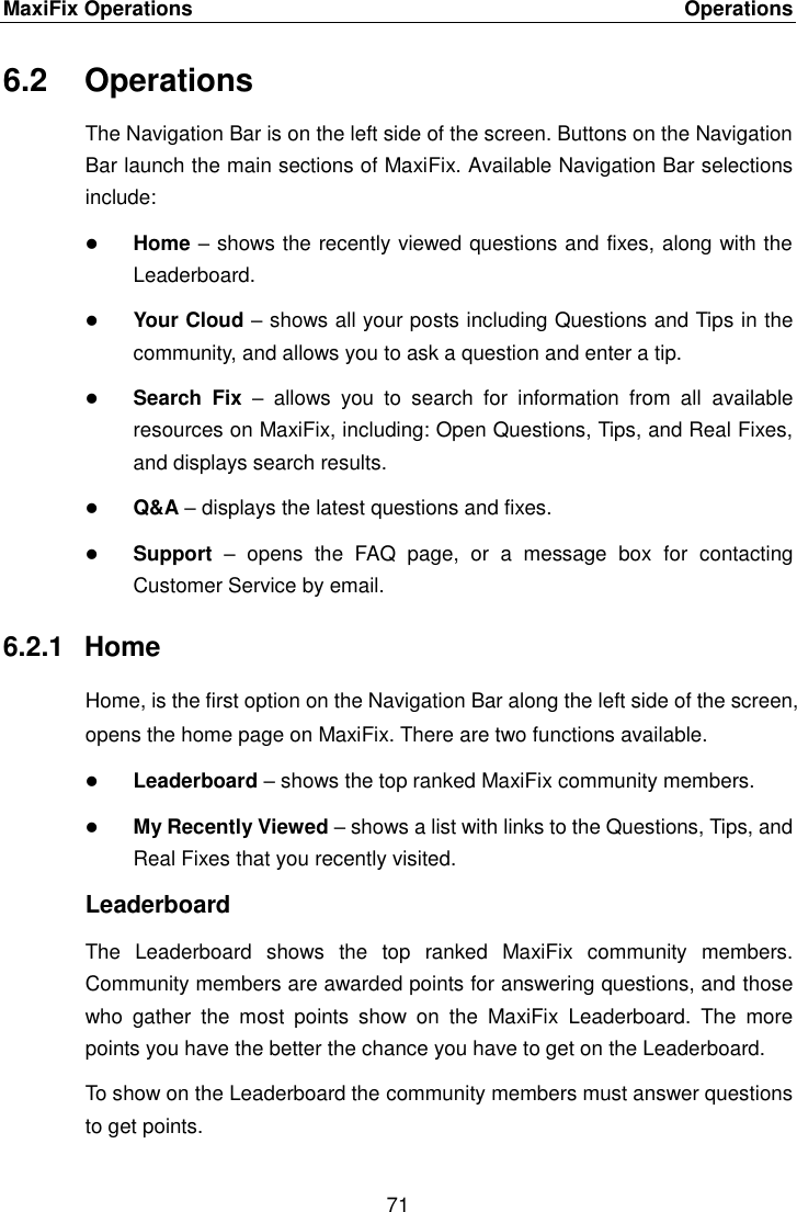 MaxiFix Operations    Operations 71  6.2  Operations The Navigation Bar is on the left side of the screen. Buttons on the Navigation Bar launch the main sections of MaxiFix. Available Navigation Bar selections include:  Home &ndash; shows the recently viewed questions and fixes, along with the Leaderboard.  Your Cloud &ndash; shows all your posts including Questions and Tips in the community, and allows you to ask a question and enter a tip.  Search  Fix &ndash;  allows  you  to  search  for  information  from  all  available resources on MaxiFix, including: Open Questions, Tips, and Real Fixes, and displays search results.  Q&amp;A &ndash; displays the latest questions and fixes.  Support &ndash;  opens  the  FAQ  page,  or  a  message  box  for  contacting Customer Service by email. 6.2.1  Home Home, is the first option on the Navigation Bar along the left side of the screen, opens the home page on MaxiFix. There are two functions available.  Leaderboard &ndash; shows the top ranked MaxiFix community members.  My Recently Viewed &ndash; shows a list with links to the Questions, Tips, and Real Fixes that you recently visited. Leaderboard The  Leaderboard  shows  the  top  ranked  MaxiFix  community  members. Community members are awarded points for answering questions, and those who  gather  the  most  points  show  on  the  MaxiFix  Leaderboard.  The  more points you have the better the chance you have to get on the Leaderboard. To show on the Leaderboard the community members must answer questions to get points. 