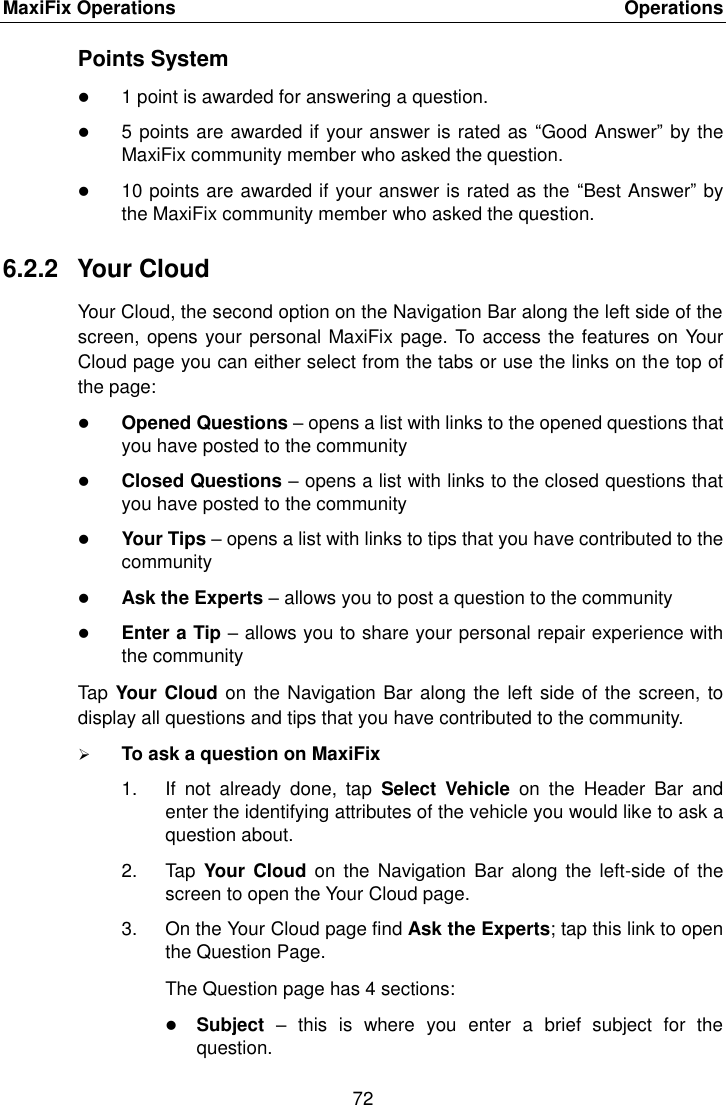 MaxiFix Operations    Operations 72  Points System  1 point is awarded for answering a question.  5 points are awarded if your answer is rated as  &ldquo;Good Answer&rdquo; by the MaxiFix community member who asked the question.  10 points are awarded if your answer is rated as the &ldquo;Best Answer&rdquo; by the MaxiFix community member who asked the question. 6.2.2  Your Cloud Your Cloud, the second option on the Navigation Bar along the left side of the screen, opens your personal MaxiFix page. To access the features on Your Cloud page you can either select from the tabs or use the links on the top of the page:  Opened Questions &ndash; opens a list with links to the opened questions that you have posted to the community  Closed Questions &ndash; opens a list with links to the closed questions that you have posted to the community  Your Tips &ndash; opens a list with links to tips that you have contributed to the community  Ask the Experts &ndash; allows you to post a question to the community  Enter a Tip &ndash; allows you to share your personal repair experience with the community Tap Your Cloud on the Navigation Bar along the left side of the screen, to display all questions and tips that you have contributed to the community.  To ask a question on MaxiFix 1.  If  not  already  done,  tap  Select  Vehicle  on  the  Header  Bar  and enter the identifying attributes of the vehicle you would like to ask a question about. 2.  Tap  Your Cloud on  the  Navigation Bar  along the  left-side of  the screen to open the Your Cloud page. 3.  On the Your Cloud page find Ask the Experts; tap this link to open the Question Page. The Question page has 4 sections:  Subject &ndash;  this  is  where  you  enter  a  brief  subject  for  the question. 