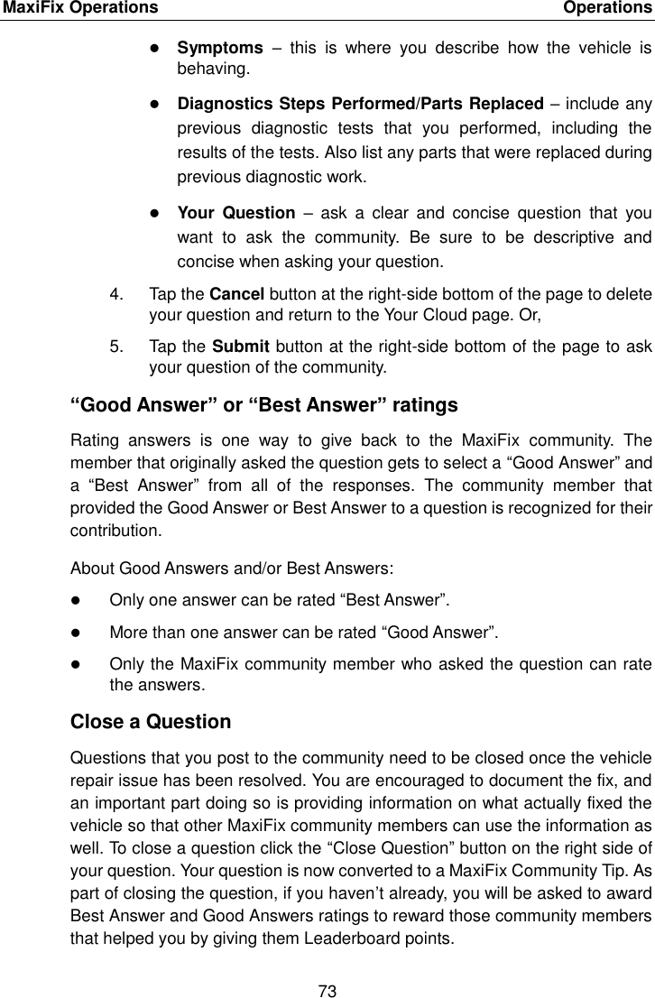 MaxiFix Operations    Operations 73   Symptoms  &ndash;  this  is  where  you  describe  how  the  vehicle  is behaving.  Diagnostics Steps Performed/Parts Replaced &ndash; include any previous  diagnostic  tests  that  you  performed,  including  the results of the tests. Also list any parts that were replaced during previous diagnostic work.  Your  Question  &ndash;  ask  a  clear  and  concise  question  that  you want  to  ask  the  community.  Be  sure  to  be  descriptive  and concise when asking your question. 4.  Tap the Cancel button at the right-side bottom of the page to delete your question and return to the Your Cloud page. Or, 5.  Tap the Submit button at the right-side bottom of the page to ask your question of the community. &ldquo;Good Answer&rdquo; or &ldquo;Best Answer&rdquo; ratings Rating  answers  is  one  way  to  give  back  to  the  MaxiFix  community.  The member that originally asked the question gets to select a &ldquo;Good Answer&rdquo; and a  &ldquo;Best  Answer&rdquo;  from  all  of  the  responses.  The  community  member  that provided the Good Answer or Best Answer to a question is recognized for their contribution. About Good Answers and/or Best Answers:  Only one answer can be rated &ldquo;Best Answer&rdquo;.  More than one answer can be rated &ldquo;Good Answer&rdquo;.  Only the MaxiFix community member who asked the question can rate the answers. Close a Question Questions that you post to the community need to be closed once the vehicle repair issue has been resolved. You are encouraged to document the fix, and an important part doing so is providing information on what actually fixed the vehicle so that other MaxiFix community members can use the information as well. To close a question click the &ldquo;Close Question&rdquo; button on the right side of your question. Your question is now converted to a MaxiFix Community Tip. As part of closing the question, if you haven&rsquo;t already, you will be asked to award Best Answer and Good Answers ratings to reward those community members that helped you by giving them Leaderboard points. 