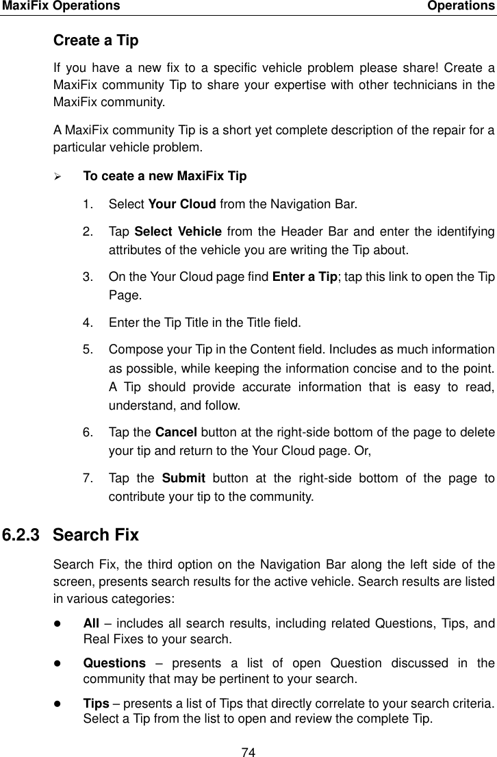 MaxiFix Operations    Operations 74  Create a Tip If you  have a  new fix to  a specific vehicle  problem  please share!  Create a MaxiFix community Tip to share your expertise with other technicians in the MaxiFix community. A MaxiFix community Tip is a short yet complete description of the repair for a particular vehicle problem.  To ceate a new MaxiFix Tip 1.  Select Your Cloud from the Navigation Bar. 2.  Tap Select Vehicle from the Header Bar and enter the identifying attributes of the vehicle you are writing the Tip about. 3.  On the Your Cloud page find Enter a Tip; tap this link to open the Tip Page. 4.  Enter the Tip Title in the Title field. 5.  Compose your Tip in the Content field. Includes as much information as possible, while keeping the information concise and to the point. A  Tip  should  provide  accurate  information  that  is  easy  to  read, understand, and follow. 6.  Tap the Cancel button at the right-side bottom of the page to delete your tip and return to the Your Cloud page. Or, 7.  Tap  the  Submit  button  at  the  right-side  bottom  of  the  page  to contribute your tip to the community. 6.2.3  Search Fix Search Fix, the third option on the Navigation Bar along the left side of the screen, presents search results for the active vehicle. Search results are listed in various categories:  All &ndash; includes all search results, including related Questions, Tips, and Real Fixes to your search.  Questions  &ndash;  presents  a  list  of  open  Question  discussed  in  the community that may be pertinent to your search.  Tips &ndash; presents a list of Tips that directly correlate to your search criteria. Select a Tip from the list to open and review the complete Tip. 