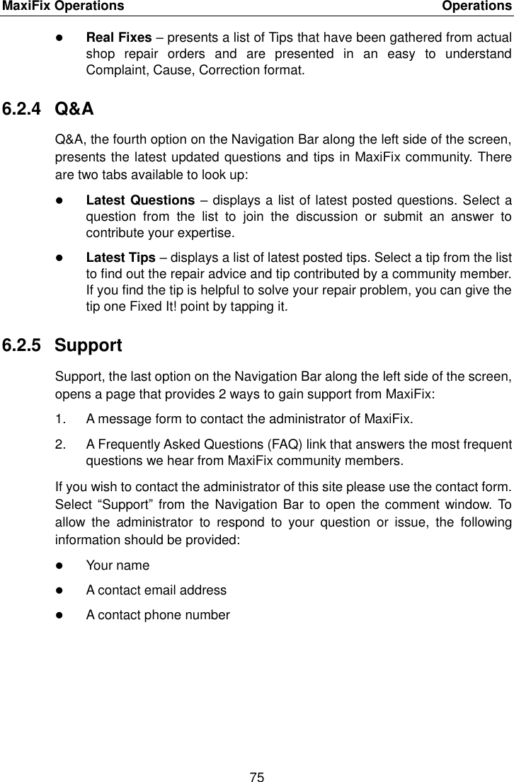 MaxiFix Operations    Operations 75   Real Fixes &ndash; presents a list of Tips that have been gathered from actual shop  repair  orders  and  are  presented  in  an  easy  to  understand Complaint, Cause, Correction format. 6.2.4  Q&amp;A Q&amp;A, the fourth option on the Navigation Bar along the left side of the screen, presents the latest updated questions and tips in MaxiFix community. There are two tabs available to look up:  Latest Questions &ndash; displays a list of latest posted questions. Select a question  from  the  list  to  join  the  discussion  or  submit  an  answer  to contribute your expertise.  Latest Tips &ndash; displays a list of latest posted tips. Select a tip from the list to find out the repair advice and tip contributed by a community member. If you find the tip is helpful to solve your repair problem, you can give the tip one Fixed It! point by tapping it. 6.2.5  Support Support, the last option on the Navigation Bar along the left side of the screen, opens a page that provides 2 ways to gain support from MaxiFix: 1.  A message form to contact the administrator of MaxiFix. 2.  A Frequently Asked Questions (FAQ) link that answers the most frequent questions we hear from MaxiFix community members. If you wish to contact the administrator of this site please use the contact form. Select  &ldquo;Support&rdquo; from the  Navigation Bar to  open the comment  window. To allow  the  administrator  to  respond  to  your  question  or  issue,  the  following information should be provided:  Your name  A contact email address  A contact phone number  