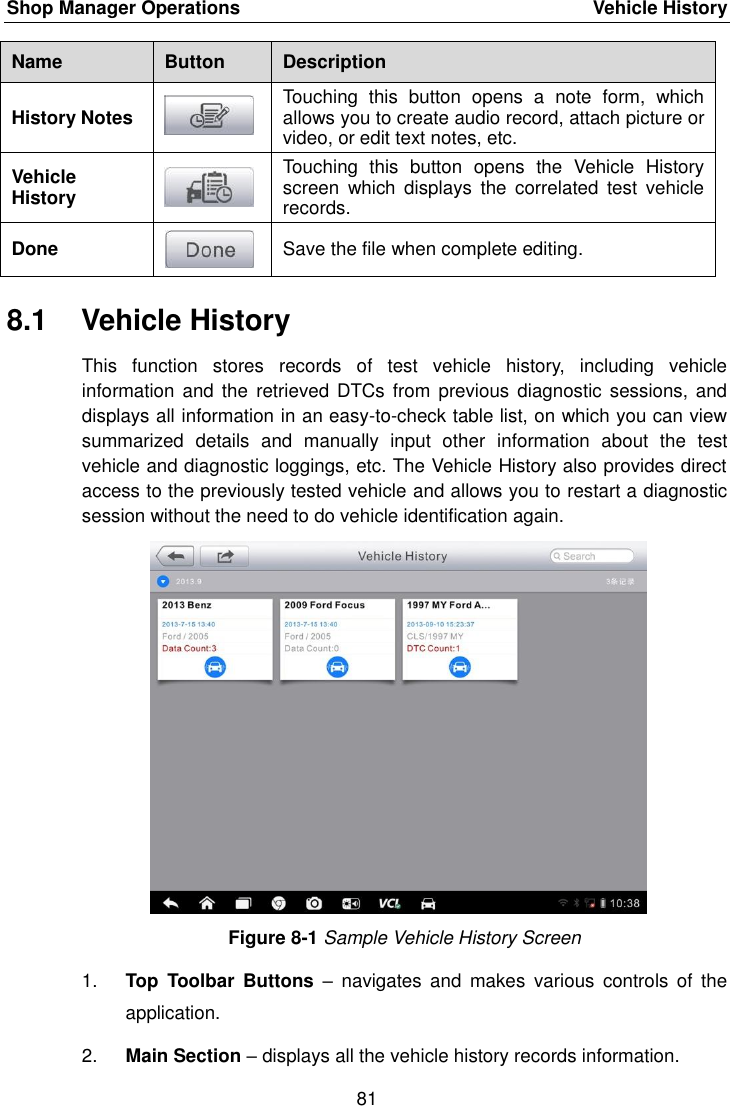 Shop Manager Operations    Vehicle History 81  Name Button Description History Notes  Touching  this  button  opens  a  note  form,  which allows you to create audio record, attach picture or video, or edit text notes, etc. Vehicle History  Touching  this  button  opens  the  Vehicle  History screen  which  displays  the  correlated  test  vehicle records. Done  Save the file when complete editing. 8.1  Vehicle History This  function  stores  records  of  test  vehicle  history,  including  vehicle information  and the  retrieved DTCs  from previous diagnostic  sessions, and displays all information in an easy-to-check table list, on which you can view summarized  details  and  manually  input  other  information  about  the  test vehicle and diagnostic loggings, etc. The Vehicle History also provides direct access to the previously tested vehicle and allows you to restart a diagnostic session without the need to do vehicle identification again. Figure 8-1 Sample Vehicle History Screen 1. Top  Toolbar  Buttons &ndash;  navigates  and  makes  various  controls  of  the application. 2. Main Section &ndash; displays all the vehicle history records information. 