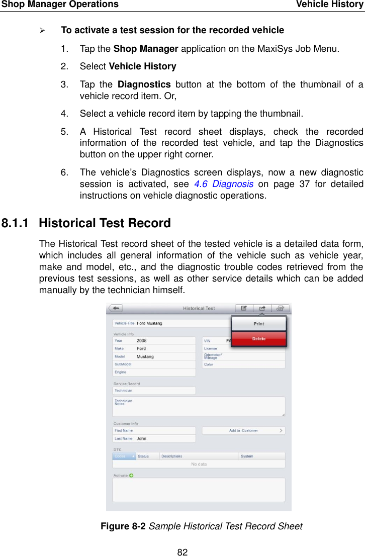Shop Manager Operations    Vehicle History 82   To activate a test session for the recorded vehicle 1.  Tap the Shop Manager application on the MaxiSys Job Menu. 2.  Select Vehicle History 3.  Tap  the  Diagnostics  button  at  the  bottom  of  the  thumbnail  of  a vehicle record item. Or, 4.  Select a vehicle record item by tapping the thumbnail. 5.  A  Historical  Test  record  sheet  displays,  check  the  recorded information  of  the  recorded  test  vehicle,  and  tap  the  Diagnostics button on the upper right corner. 6.  The  vehicle&rsquo;s  Diagnostics  screen  displays,  now  a  new  diagnostic session  is  activated,  see  4.6  Diagnosis  on  page  37  for  detailed instructions on vehicle diagnostic operations. 8.1.1  Historical Test Record The Historical Test record sheet of the tested vehicle is a detailed data form, which  includes  all  general  information  of  the  vehicle  such  as  vehicle  year, make  and model,  etc.,  and the  diagnostic  trouble codes  retrieved from  the previous test sessions, as well as other service details which can be added manually by the technician himself. Figure 8-2 Sample Historical Test Record Sheet
