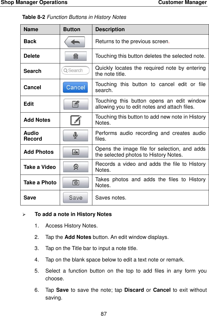 Shop Manager Operations    Customer Manager 87  Table 8-2 Function Buttons in History Notes Name Button Description Back  Returns to the previous screen.   Delete  Touching this button deletes the selected note. Search  Quickly locates the  required note by entering the note title. Cancel  Touching  this  button  to  cancel  edit  or  file search. Edit  Touching  this  button  opens  an  edit  window allowing you to edit notes and attach files. Add Notes  Touching this button to add new note in History Notes. Audio Record  Performs  audio  recording  and  creates  audio files. Add Photos  Opens  the image  file  for selection,  and adds the selected photos to History Notes. Take a Video  Records  a video  and  adds the  file  to History Notes. Take a Photo  Takes  photos  and  adds  the  files  to  History Notes. Save  Saves notes.  To add a note in History Notes 1.  Access History Notes. 2.  Tap the Add Notes button. An edit window displays. 3.  Tap on the Title bar to input a note title. 4.  Tap on the blank space below to edit a text note or remark. 5.  Select  a  function  button  on  the  top  to  add  files  in  any  form  you choose. 6.  Tap Save to save the note; tap Discard or Cancel to exit without saving. 