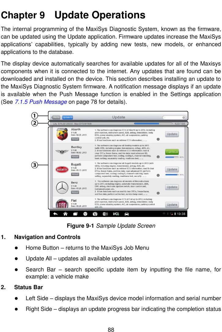    88  Chapter 9    Update Operations The internal programming of the MaxiSys Diagnostic System, known as the firmware, can be updated using the Update application. Firmware updates increase the MaxiSys applications&rsquo;  capabilities,  typically  by  adding  new  tests,  new  models,  or  enhanced applications to the database. The display device automatically searches for available updates for all of the Maxisys components when it is connected to the internet. Any updates that are found can be downloaded and installed on the device. This section describes installing an update to the MaxiSys Diagnostic System firmware. A notification message displays if an update is  available  when the  Push Message  function  is  enabled in  the  Settings  application (See 7.1.5 Push Message on page 78 for details). Figure 9-1 Sample Update Screen 1.  Navigation and Controls  Home Button &ndash; returns to the MaxiSys Job Menu  Update All &ndash; updates all available updates  Search  Bar  &ndash;  search  specific  update  item  by  inputting  the  file  name,  for example: a vehicle make 2.  Status Bar  Left Side &ndash; displays the MaxiSys device model information and serial number  Right Side &ndash; displays an update progress bar indicating the completion status 