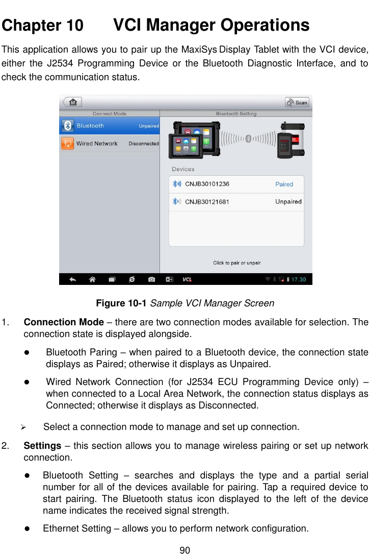    90  Chapter 10    VCI Manager Operations This application allows you to pair up the MaxiSys Display Tablet with the VCI device, either  the  J2534  Programming  Device  or  the  Bluetooth Diagnostic  Interface,  and  to check the communication status. Figure 10-1 Sample VCI Manager Screen 1. Connection Mode &ndash; there are two connection modes available for selection. The connection state is displayed alongside.  Bluetooth Paring &ndash; when paired to a Bluetooth device, the connection state displays as Paired; otherwise it displays as Unpaired.  Wired  Network  Connection  (for  J2534  ECU  Programming  Device  only)  &ndash; when connected to a Local Area Network, the connection status displays as Connected; otherwise it displays as Disconnected.  Select a connection mode to manage and set up connection. 2. Settings &ndash; this section allows you to manage wireless pairing or set up network connection.  Bluetooth  Setting  &ndash;  searches  and  displays  the  type  and  a  partial  serial number for all of the devices available for pairing. Tap a required device to start  pairing.  The  Bluetooth  status  icon  displayed  to  the  left  of  the  device name indicates the received signal strength.  Ethernet Setting &ndash; allows you to perform network configuration. 