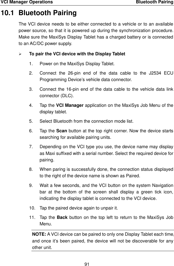 VCI Manager Operations    Bluetooth Pairing 91  10.1  Bluetooth Pairing The VCI device needs to be either connected to a vehicle or to an available power source, so that it is powered up during the synchronization procedure. Make sure the MaxiSys Display Tablet has a charged battery or is connected to an AC/DC power supply.  To pair the VCI device with the Display Tablet 1.  Power on the MaxiSys Display Tablet. 2.  Connect  the  26-pin  end  of  the  data  cable  to  the  J2534  ECU Programming Device&rsquo;s vehicle data connector. 3.  Connect the 16-pin end of the data cable to the vehicle data link connector (DLC). 4.  Tap the VCI Manager application on the MaxiSys Job Menu of the display tablet. 5.  Select Bluetooth from the connection mode list. 6.  Tap the Scan button at the top right corner. Now the device starts searching for available pairing units. 7.  Depending on the VCI type you use, the device name may display as Maxi suffixed with a serial number. Select the required device for pairing. 8.  When paring is successfully done, the connection status displayed to the right of the device name is shown as Paired. 9.  Wait a few seconds, and the VCI button on the system Navigation bar  at  the  bottom  of  the  screen  shall  display  a  green  tick  icon, indicating the display tablet is connected to the VCI device. 10.  Tap the paired device again to unpair it. 11.  Tap  the Back button on the top left to return to  the MaxiSys Job Menu. NOTE: A VCI device can be paired to only one Display Tablet each time, and once it&rsquo;s been paired, the device will not be discoverable for any other unit.
