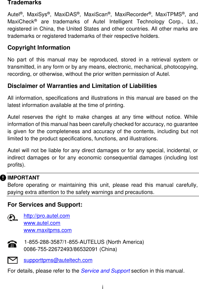  i  Trademarks Autel&reg;,  MaxiSys&reg;,  MaxiDAS&reg;,  MaxiScan&reg;,  MaxiRecorder&reg;,  MaxiTPMS&reg;,  and MaxiCheck&reg;  are  trademarks  of  Autel  Intelligent  Technology  Corp.,  Ltd., registered in China, the United States and other countries. All other marks are trademarks or registered trademarks of their respective holders. Copyright Information No  part  of  this  manual  may  be  reproduced,  stored  in  a  retrieval  system  or transmitted, in any form or by any means, electronic, mechanical, photocopying, recording, or otherwise, without the prior written permission of Autel. Disclaimer of Warranties and Limitation of Liabilities All information, specifications and illustrations in this manual are based on the latest information available at the time of printing.   Autel  reserves  the  right  to  make  changes  at  any  time  without  notice.  While information of this manual has been carefully checked for accuracy, no guarantee is given for the completeness and accuracy of the contents, including but not limited to the product specifications, functions, and illustrations. Autel will not be liable for any direct damages or for any special, incidental, or indirect  damages or  for any  economic  consequential damages  (including lost profits). IMPORTANT Before  operating  or  maintaining  this  unit,  please  read  this  manual  carefully, paying extra attention to the safety warnings and precautions. For Services and Support: http://pro.autel.com   www.autel.com   www.maxitpms.com 1-855-288-3587/1-855-AUTELUS (North America) 0086-755-22672493/86532091 (China) supporttpms@auteltech.com For details, please refer to the Service and Support section in this manual.  