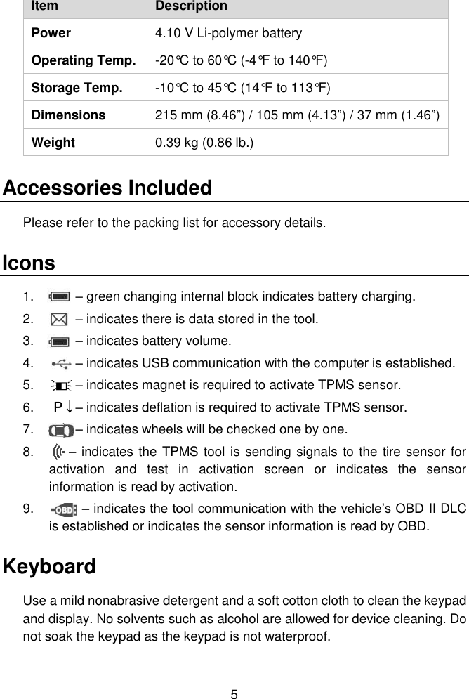  5  Item Description Power 4.10 V Li-polymer battery Operating Temp. -20&deg;C to 60&deg;C (-4&deg;F to 140&deg;F) Storage Temp. -10&deg;C to 45&deg;C (14&deg;F to 113&deg;F) Dimensions                                     215 mm (8.46&rdquo;) / 105 mm (4.13&rdquo;) / 37 mm (1.46&rdquo;) Weight 0.39 kg (0.86 lb.) Accessories Included Please refer to the packing list for accessory details. Icons 1.     &ndash; green changing internal block indicates battery charging. 2.     &ndash; indicates there is data stored in the tool. 3.     &ndash; indicates battery volume. 4.     &ndash; indicates USB communication with the computer is established. 5.     &ndash; indicates magnet is required to activate TPMS sensor. 6.     &ndash; indicates deflation is required to activate TPMS sensor. 7.     &ndash; indicates wheels will be checked one by one. 8.        &ndash; indicates the TPMS tool is sending signals to the tire sensor for activation  and  test  in  activation  screen  or  indicates  the  sensor information is read by activation. 9.            &ndash; indicates the tool communication with the vehicle&rsquo;s OBD II DLC is established or indicates the sensor information is read by OBD. Keyboard Use a mild nonabrasive detergent and a soft cotton cloth to clean the keypad and display. No solvents such as alcohol are allowed for device cleaning. Do not soak the keypad as the keypad is not waterproof. 