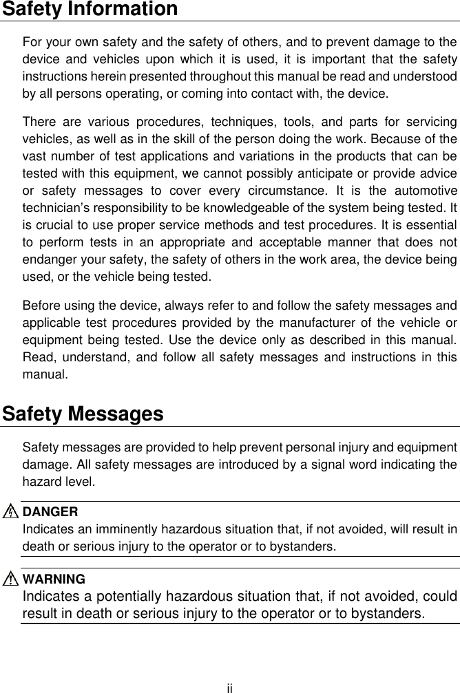  ii  Safety Information For your own safety and the safety of others, and to prevent damage to the device  and  vehicles  upon  which  it  is  used,  it  is  important  that  the  safety instructions herein presented throughout this manual be read and understood by all persons operating, or coming into contact with, the device. There  are  various  procedures,  techniques,  tools,  and  parts  for  servicing vehicles, as well as in the skill of the person doing the work. Because of the vast number of test applications and variations in the products that can be tested with this equipment, we cannot possibly anticipate or provide advice or  safety  messages  to  cover  every  circumstance.  It  is  the  automotive technician&rsquo;s responsibility to be knowledgeable of the system being tested. It is crucial to use proper service methods and test procedures. It is essential to  perform  tests  in  an  appropriate  and  acceptable  manner  that  does  not endanger your safety, the safety of others in the work area, the device being used, or the vehicle being tested. Before using the device, always refer to and follow the safety messages and applicable test procedures  provided by the manufacturer  of the  vehicle or equipment being tested. Use the device only as described in this manual. Read,  understand,  and follow  all safety messages  and instructions  in this manual. Safety Messages Safety messages are provided to help prevent personal injury and equipment damage. All safety messages are introduced by a signal word indicating the hazard level. DANGER Indicates an imminently hazardous situation that, if not avoided, will result in death or serious injury to the operator or to bystanders. WARNING Indicates a potentially hazardous situation that, if not avoided, could result in death or serious injury to the operator or to bystanders. 