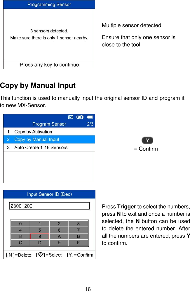  16   Multiple sensor detected. Ensure that only one sensor is close to the tool. Copy by Manual Input This function is used to manually input the original sensor ID and program it to new MX-Sensor.  = Confirm  Press Trigger to select the numbers, press N to exit and once a number is selected, the N button can be used to delete the entered number. After all the numbers are entered, press Y to confirm. 