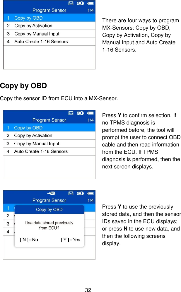 32   There are four ways to program MX-Sensors: Copy by OBD, Copy by Activation, Copy by Manual Input and Auto Create 1-16 Sensors. Copy by OBD Copy the sensor ID from ECU into a MX-Sensor.  Press Y to confirm selection. If no TPMS diagnosis is performed before, the tool will prompt the user to connect OBD cable and then read information from the ECU. If TPMS diagnosis is performed, then the next screen displays.   Press Y to use the previously stored data, and then the sensor IDs saved in the ECU displays; or press N to use new data, and then the following screens display. 