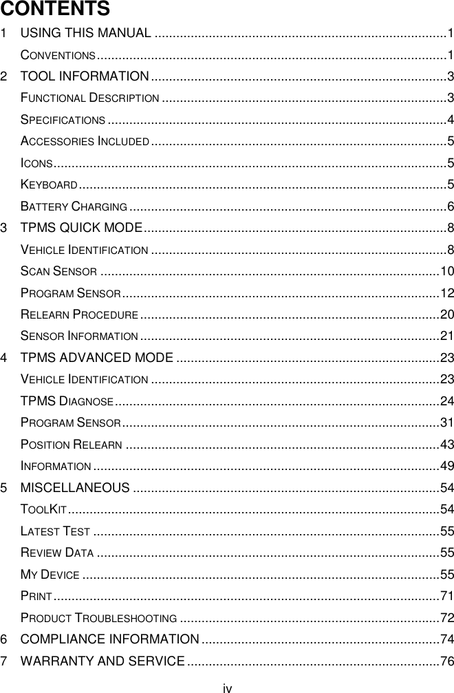  iv  CONTENTS 1 USING THIS MANUAL ................................................................................. 1 CONVENTIONS ................................................................................................. 1 2 TOOL INFORMATION .................................................................................. 3 FUNCTIONAL DESCRIPTION ............................................................................... 3 SPECIFICATIONS .............................................................................................. 4 ACCESSORIES INCLUDED .................................................................................. 5 ICONS ............................................................................................................. 5 KEYBOARD ...................................................................................................... 5 BATTERY CHARGING ........................................................................................ 6 3 TPMS QUICK MODE .................................................................................... 8 VEHICLE IDENTIFICATION .................................................................................. 8 SCAN SENSOR .............................................................................................. 10 PROGRAM SENSOR ........................................................................................ 12 RELEARN PROCEDURE ................................................................................... 20 SENSOR INFORMATION ................................................................................... 21 4 TPMS ADVANCED MODE ......................................................................... 23 VEHICLE IDENTIFICATION ................................................................................ 23 TPMS DIAGNOSE .......................................................................................... 24 PROGRAM SENSOR ........................................................................................ 31 POSITION RELEARN ....................................................................................... 43 INFORMATION ................................................................................................ 49 5 MISCELLANEOUS ..................................................................................... 54 TOOLKIT ....................................................................................................... 54 LATEST TEST ................................................................................................ 55 REVIEW DATA ............................................................................................... 55 MY DEVICE ................................................................................................... 55 PRINT ........................................................................................................... 71 PRODUCT TROUBLESHOOTING ........................................................................ 72 6 COMPLIANCE INFORMATION .................................................................. 74 7 WARRANTY AND SERVICE ...................................................................... 76 
