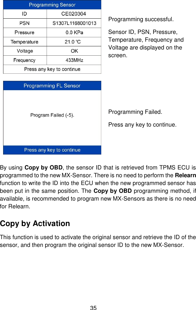  35   Programming successful. Sensor ID, PSN, Pressure, Temperature, Frequency and Voltage are displayed on the screen.  Programming Failed. Press any key to continue. By using Copy by OBD, the sensor ID that is retrieved from TPMS ECU is programmed to the new MX-Sensor. There is no need to perform the Relearn function to write the ID into the ECU when the new programmed sensor has been put in the same position. The Copy by OBD programming method, if available, is recommended to program new MX-Sensors as there is no need for Relearn. Copy by Activation This function is used to activate the original sensor and retrieve the ID of the sensor, and then program the original sensor ID to the new MX-Sensor. 