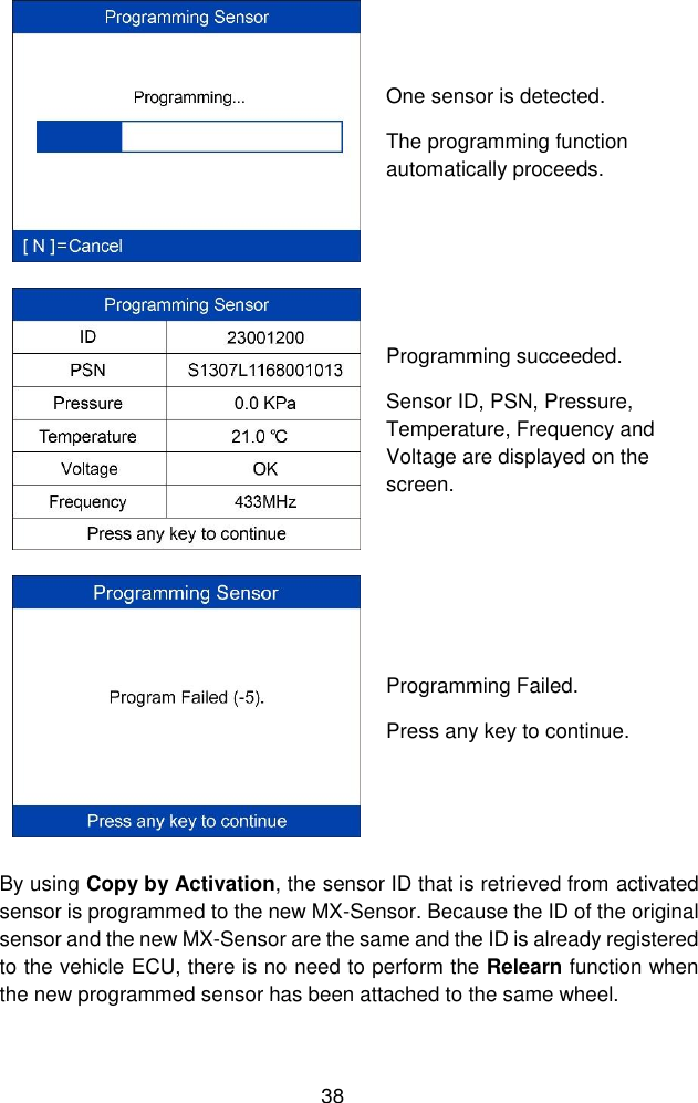  38   One sensor is detected.   The programming function automatically proceeds.  Programming succeeded. Sensor ID, PSN, Pressure, Temperature, Frequency and Voltage are displayed on the screen.  Programming Failed. Press any key to continue. By using Copy by Activation, the sensor ID that is retrieved from activated sensor is programmed to the new MX-Sensor. Because the ID of the original sensor and the new MX-Sensor are the same and the ID is already registered to the vehicle ECU, there is no need to perform the Relearn function when the new programmed sensor has been attached to the same wheel. 