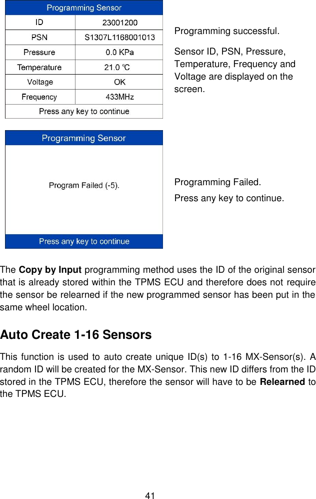  41   Programming successful. Sensor ID, PSN, Pressure, Temperature, Frequency and Voltage are displayed on the screen.  Programming Failed. Press any key to continue. The Copy by Input programming method uses the ID of the original sensor that is already stored within the TPMS ECU and therefore does not require the sensor be relearned if the new programmed sensor has been put in the same wheel location. Auto Create 1-16 Sensors This function is used to auto create unique ID(s) to 1-16 MX-Sensor(s). A random ID will be created for the MX-Sensor. This new ID differs from the ID stored in the TPMS ECU, therefore the sensor will have to be Relearned to the TPMS ECU. 