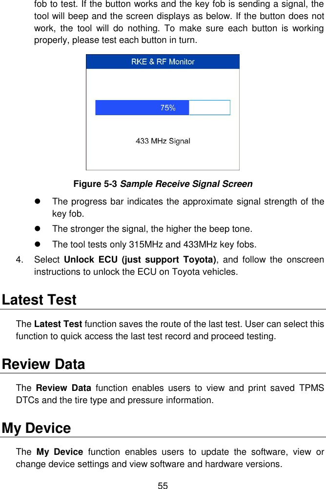  55  fob to test. If the button works and the key fob is sending a signal, the tool will beep and the screen displays as below. If the button does not work,  the  tool  will  do  nothing.  To  make  sure  each  button  is  working properly, please test each button in turn.  Figure 5-3 Sample Receive Signal Screen   The progress bar indicates the approximate signal strength of the key fob.     The stronger the signal, the higher the beep tone.     The tool tests only 315MHz and 433MHz key fobs. 4.  Select  Unlock  ECU  (just  support  Toyota),  and  follow  the  onscreen instructions to unlock the ECU on Toyota vehicles. Latest Test The Latest Test function saves the route of the last test. User can select this function to quick access the last test record and proceed testing. Review Data The  Review  Data  function  enables  users  to  view  and  print  saved  TPMS DTCs and the tire type and pressure information. My Device The  My  Device  function  enables  users  to  update  the  software,  view  or change device settings and view software and hardware versions. 