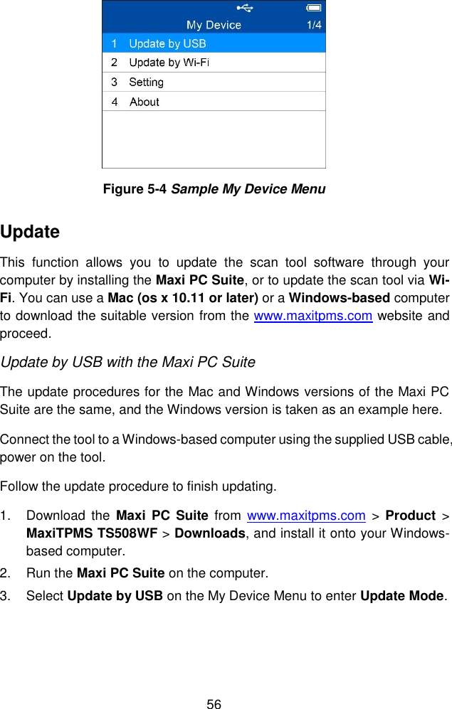  56   Figure 5-4 Sample My Device Menu Update   This  function  allows  you  to  update  the  scan  tool  software  through  your computer by installing the Maxi PC Suite, or to update the scan tool via Wi-Fi. You can use a Mac (os x 10.11 or later) or a Windows-based computer to download the suitable version from the www.maxitpms.com website and proceed. Update by USB with the Maxi PC Suite The update procedures for the Mac and Windows versions of the Maxi PC Suite are the same, and the Windows version is taken as an example here.   Connect the tool to a Windows-based computer using the supplied USB cable, power on the tool. Follow the update procedure to finish updating. 1.  Download  the  Maxi  PC  Suite  from  www.maxitpms.com >  Product > MaxiTPMS TS508WF > Downloads, and install it onto your Windows-based computer. 2.  Run the Maxi PC Suite on the computer. 3.  Select Update by USB on the My Device Menu to enter Update Mode. 