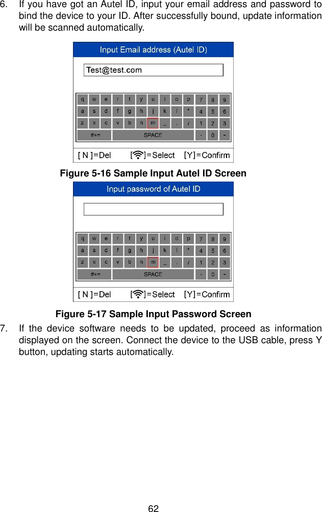  62  6.  If you have got an Autel ID, input your email address and password to bind the device to your ID. After successfully bound, update information will be scanned automatically. 7.  If  the  device  software  needs  to  be  updated,  proceed  as  information displayed on the screen. Connect the device to the USB cable, press Y button, updating starts automatically.   Figure 5-16 Sample Input Autel ID Screen Figure 5-17 Sample Input Password Screen 
