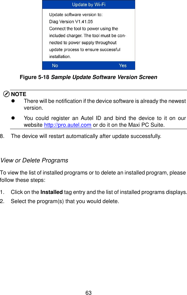  63   NOTE   There will be notification if the device software is already the newest version.   You  could  register  an  Autel ID  and  bind  the  device  to  it  on  our website http://pro.autel.com or do it on the Maxi PC Suite. 8.  The device will restart automatically after update successfully.    View or Delete Programs To view the list of installed programs or to delete an installed program, please follow these steps: 1.  Click on the Installed tag entry and the list of installed programs displays. 2.  Select the program(s) that you would delete. Figure 5-18 Sample Update Software Version Screen 