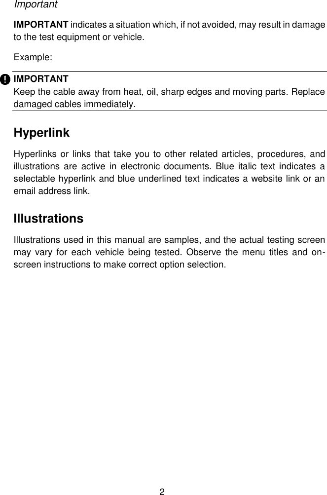  2  Important   IMPORTANT indicates a situation which, if not avoided, may result in damage to the test equipment or vehicle.   Example:   IMPORTANT   Keep the cable away from heat, oil, sharp edges and moving parts. Replace damaged cables immediately.   Hyperlink   Hyperlinks or links that take you to other related articles,  procedures, and illustrations  are active  in  electronic documents.  Blue italic  text indicates a selectable hyperlink and blue underlined text indicates a website link or an email address link.   Illustrations   Illustrations used in this manual are samples, and the actual testing screen may  vary for  each  vehicle  being  tested.  Observe the  menu  titles and on-screen instructions to make correct option selection. 