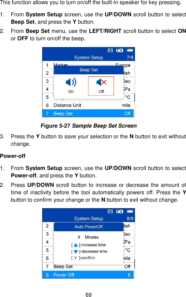  69  This function allows you to turn on/off the built-in speaker for key pressing. 1.  From System Setup screen, use the UP/DOWN scroll button to select Beep Set, and press the Y button. 2.  From Beep Set menu, use the LEFT/RIGHT scroll button to select ON or OFF to turn on/off the beep.  Figure 5-27 Sample Beep Set Screen 3.  Press the Y button to save your selection or the N button to exit without change. Power-off 1.  From System Setup screen, use the UP/DOWN scroll button to select Power-off, and press the Y button.   2.  Press UP/DOWN scroll button to increase or decrease the amount of time of inactivity before the tool automatically powers off. Press the Y button to confirm your change or the N button to exit without change.    