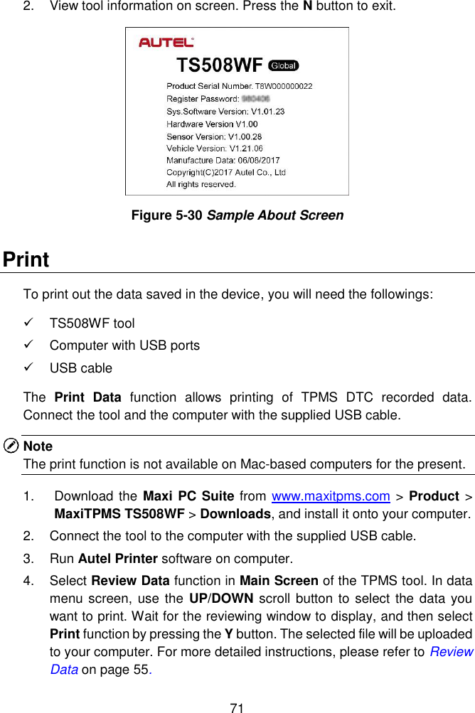  71  2.  View tool information on screen. Press the N button to exit.  Figure 5-30 Sample About Screen Print To print out the data saved in the device, you will need the followings:   TS508WF tool   Computer with USB ports     USB cable The  Print  Data  function  allows  printing  of  TPMS  DTC  recorded  data.   Connect the tool and the computer with the supplied USB cable.   Note   The print function is not available on Mac-based computers for the present. 1.  Download the Maxi PC Suite from www.maxitpms.com > Product > MaxiTPMS TS508WF > Downloads, and install it onto your computer. 2.  Connect the tool to the computer with the supplied USB cable. 3.  Run Autel Printer software on computer. 4.  Select Review Data function in Main Screen of the TPMS tool. In data menu screen, use the UP/DOWN scroll button to select the data you want to print. Wait for the reviewing window to display, and then select Print function by pressing the Y button. The selected file will be uploaded to your computer. For more detailed instructions, please refer to Review Data on page 55. 