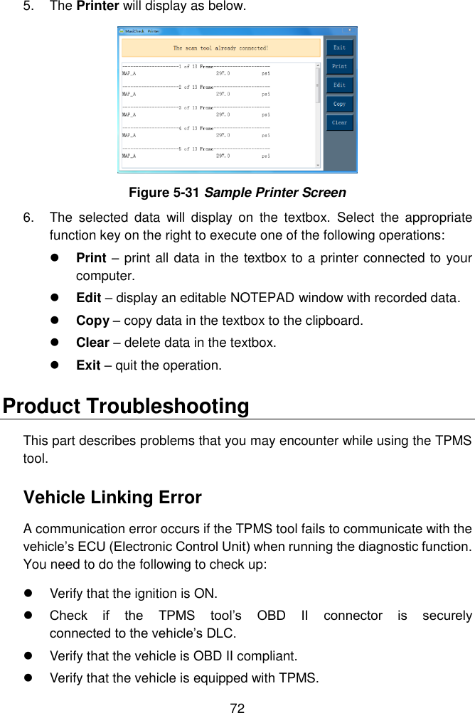  72  5.  The Printer will display as below.  Figure 5-31 Sample Printer Screen 6.  The  selected  data  will  display  on  the  textbox.  Select  the  appropriate function key on the right to execute one of the following operations:  Print &ndash; print all data in the textbox to a printer connected to your computer.  Edit &ndash; display an editable NOTEPAD window with recorded data.      Copy &ndash; copy data in the textbox to the clipboard.  Clear &ndash; delete data in the textbox.  Exit &ndash; quit the operation. Product Troubleshooting This part describes problems that you may encounter while using the TPMS tool. Vehicle Linking Error A communication error occurs if the TPMS tool fails to communicate with the vehicle&rsquo;s ECU (Electronic Control Unit) when running the diagnostic function. You need to do the following to check up:   Verify that the ignition is ON.  Check  if  the  TPMS  tool&rsquo;s  OBD  II  connector  is  securely                             connected to the vehicle&rsquo;s DLC.   Verify that the vehicle is OBD II compliant.   Verify that the vehicle is equipped with TPMS. 