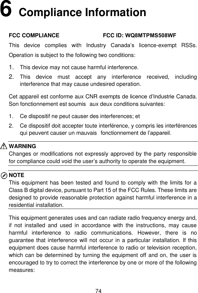 74 6   Compliance InformationFCC COMPLIANCE  FCC ID: WQ8MTPMS508WFThis  device  complies  with  Industry  Canada&rsquo;s  licence-exempt  RSSs. Operation is subject to the following two conditions:  1. This device may not cause harmful interference.2. This  device  must  accept  any  interference  received,  includinginterference that may cause undesired operation.Cet appareil est conforme aux CNR exempts de licence d&rsquo;Industrie Canada. Son fonctionnement est soumis  aux deux conditions suivantes: 1. Ce dispositif ne peut causer des interferences; et2. Ce dispositif doit accepter toute interf&eacute;rence, y compris les interf&eacute;rencesqui peuvent causer un mauvais  fonctionnement de l&rsquo;appareil.WARNING Changes or modifications not expressly approved by the party responsible for compliance could void the user&rsquo;s authority to operate the equipment. NOTE This equipment has been tested and found to comply with the limits for a Class B digital device, pursuant to Part 15 of the FCC Rules. These limits are designed to provide reasonable protection against harmful interference in a residential installation.   This equipment generates uses and can radiate radio frequency energy and, if  not  installed  and  used  in  accordance  with  the  instructions,  may  cause harmful  interference  to  radio  communications.  However,  there  is  no guarantee that interference will not occur in a particular installation. If this equipment does cause harmful interference to radio or television reception, which can be determined by turning the equipment off and on, the user is encouraged to try to correct the interference by one or more of the following measures: 