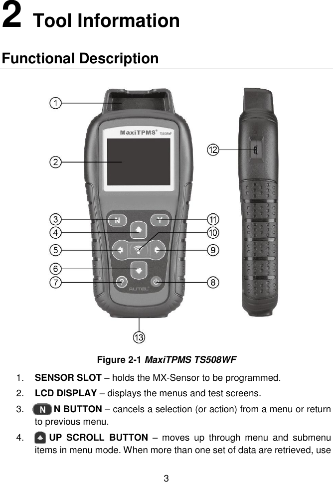  3  2   Tool Information Functional Description  Figure 2-1 MaxiTPMS TS508WF 1. SENSOR SLOT &ndash; holds the MX-Sensor to be programmed. 2. LCD DISPLAY &ndash; displays the menus and test screens.   3.     N BUTTON &ndash; cancels a selection (or action) from a menu or return to previous menu. 4.    UP  SCROLL  BUTTON  &ndash;  moves  up  through  menu  and  submenu items in menu mode. When more than one set of data are retrieved, use 