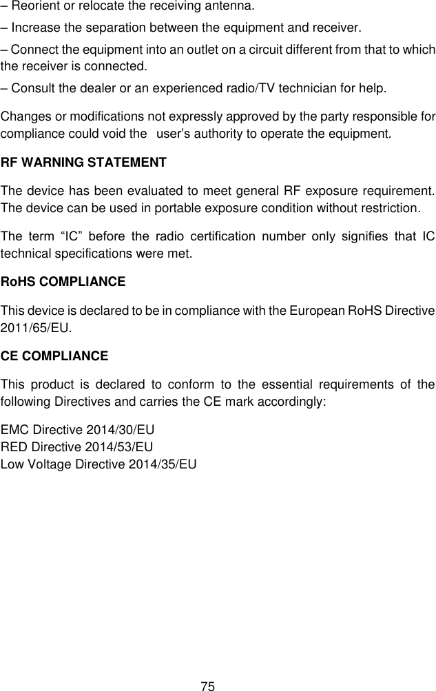 75 &ndash;Reorient or relocate the receiving antenna.&ndash;Increase the separation between the equipment and receiver.&ndash;Connect the equipment into an outlet on a circuit different from that to whichthe receiver is connected. &ndash;Consult the dealer or an experienced radio/TV technician for help.Changes or modifications not expressly approved by the party responsible for compliance could void the  user&rsquo;s authority to operate the equipment. RF WARNING STATEMENT The device has been evaluated to meet general RF exposure requirement. The device can be used in portable exposure condition without restriction. The  term  &ldquo;IC&rdquo;  before  the  radio  certification  number  only  signifies  that  IC technical specifications were met. RoHS COMPLIANCE This device is declared to be in compliance with the European RoHS Directive 2011/65/EU. CE COMPLIANCE This  product  is  declared  to  conform  to  the  essential  requirements  of  the following Directives and carries the CE mark accordingly: EMC Directive 2014/30/EU RED Directive 2014/53/EU   Low Voltage Directive 2014/35/EU 