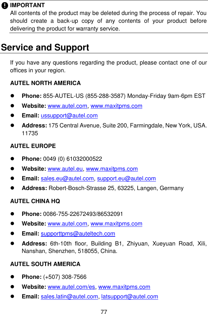  77  IMPORTANT   All contents of the product may be deleted during the process of repair. You should  create  a  back-up  copy  of  any  contents  of  your  product  before delivering the product for warranty service. Service and Support If you have any questions regarding the product, please contact one of our offices in your region.   AUTEL NORTH AMERICA  Phone: 855-AUTEL-US (855-288-3587) Monday-Friday 9am-6pm EST  Website: www.autel.com, www.maxitpms.com  Email: ussupport@autel.com  Address: 175 Central Avenue, Suite 200, Farmingdale, New York, USA. 11735 AUTEL EUROPE  Phone: 0049 (0) 61032000522  Website: www.autel.eu, www.maxitpms.com  Email: sales.eu@autel.com, support.eu@autel.com  Address: Robert-Bosch-Strasse 25, 63225, Langen, Germany AUTEL CHINA HQ  Phone: 0086-755-22672493/86532091  Website: www.autel.com, www.maxitpms.com  Email: supporttpms@auteltech.com  Address:  6th-10th  floor,  Building  B1,  Zhiyuan,  Xueyuan  Road,  Xili, Nanshan, Shenzhen, 518055, China. AUTEL SOUTH AMERICA  Phone: (+507) 308-7566  Website: www.autel.com/es, www.maxitpms.com  Email: sales.latin@autel.com, latsupport@autel.com 