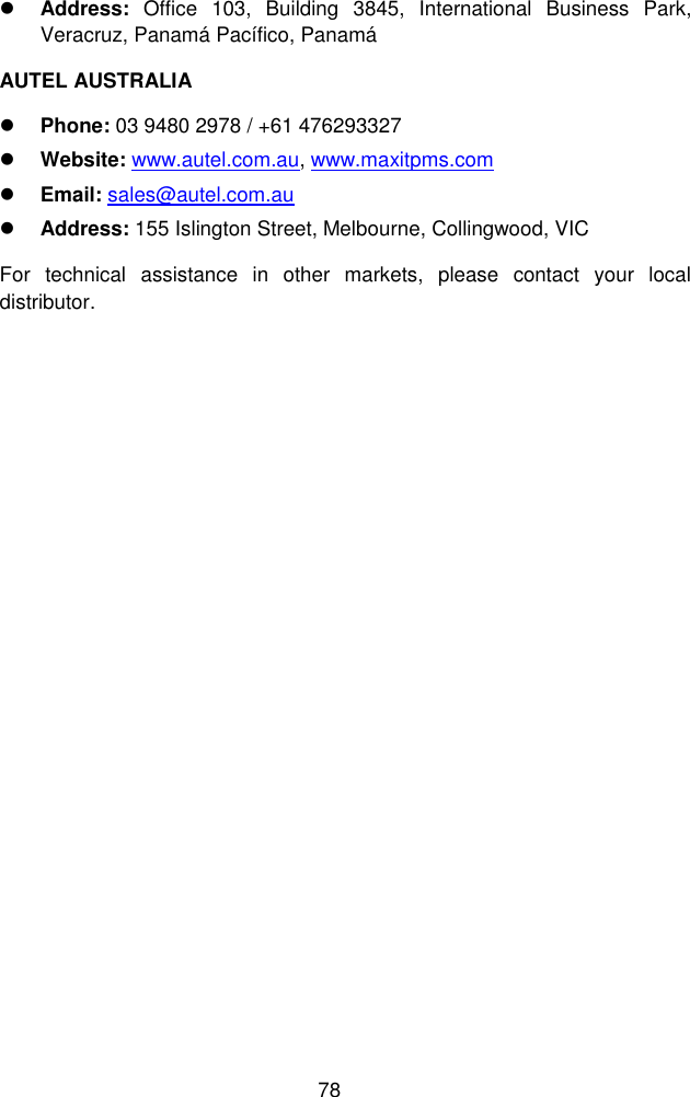  78   Address:  Office  103,  Building  3845,  International  Business  Park, Veracruz, Panam&aacute; Pac&iacute;fico, Panam&aacute; AUTEL AUSTRALIA  Phone: 03 9480 2978 / +61 476293327  Website: www.autel.com.au, www.maxitpms.com  Email: sales@autel.com.au  Address: 155 Islington Street, Melbourne, Collingwood, VIC For  technical  assistance  in  other  markets,  please  contact  your  local distributor. 