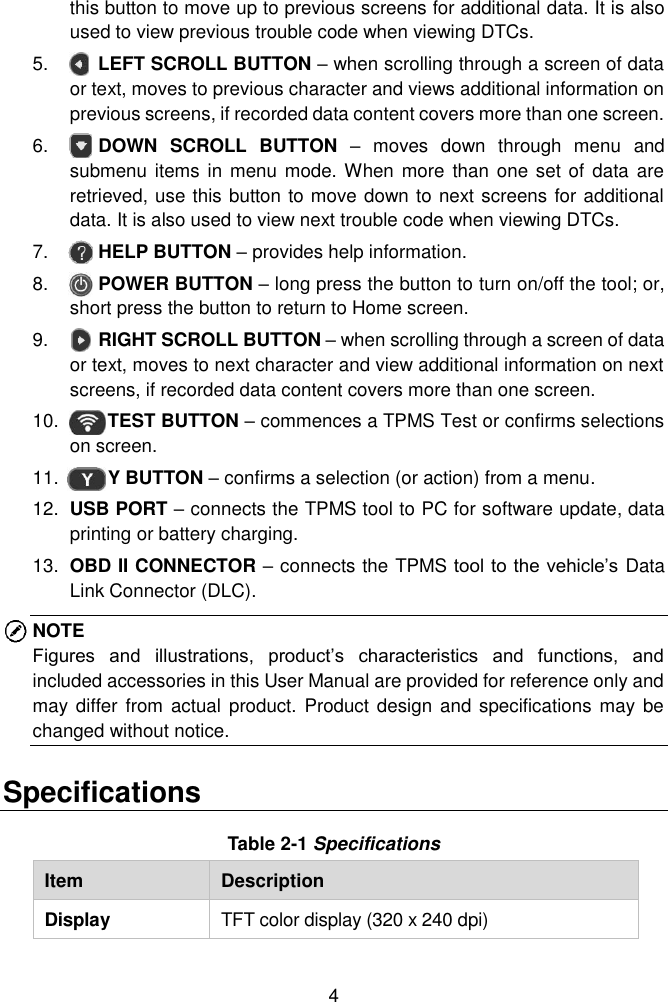  4  this button to move up to previous screens for additional data. It is also used to view previous trouble code when viewing DTCs. 5.    LEFT SCROLL BUTTON &ndash; when scrolling through a screen of data or text, moves to previous character and views additional information on previous screens, if recorded data content covers more than one screen.   6.    DOWN  SCROLL  BUTTON  &ndash;  moves  down  through  menu  and submenu items  in menu mode. When more  than one set of  data  are retrieved, use this button to move down to next screens for additional data. It is also used to view next trouble code when viewing DTCs. 7.    HELP BUTTON &ndash; provides help information. 8.    POWER BUTTON &ndash; long press the button to turn on/off the tool; or, short press the button to return to Home screen.   9.     RIGHT SCROLL BUTTON &ndash; when scrolling through a screen of data or text, moves to next character and view additional information on next screens, if recorded data content covers more than one screen.   10.     TEST BUTTON &ndash; commences a TPMS Test or confirms selections on screen. 11.     Y BUTTON &ndash; confirms a selection (or action) from a menu. 12. USB PORT &ndash; connects the TPMS tool to PC for software update, data printing or battery charging. 13. OBD II CONNECTOR &ndash; connects the TPMS tool to the vehicle&rsquo;s Data Link Connector (DLC). NOTE Figures  and  illustrations,  product&rsquo;s  characteristics  and  functions,  and included accessories in this User Manual are provided for reference only and may differ  from actual  product. Product design  and specifications may  be changed without notice.   Specifications Table 2-1 Specifications Item Description Display TFT color display (320 x 240 dpi) 