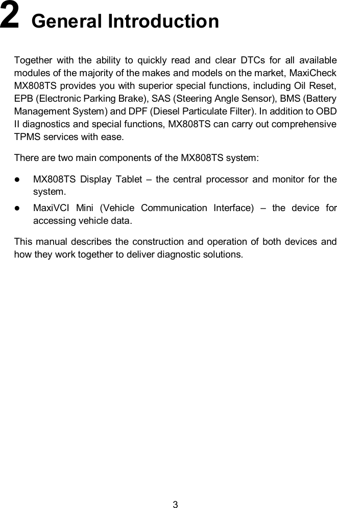  3 2  General Introduction Together  with  the  ability  to  quickly  read  and  clear  DTCs  for  all  available modules of the majority of the makes and models on the market, MaxiCheck   MX808TS provides you with superior special functions, including Oil Reset, EPB (Electronic Parking Brake), SAS (Steering Angle Sensor), BMS (Battery Management System) and DPF (Diesel Particulate Filter). In addition to OBD II diagnostics and special functions, MX808TS can carry out comprehensive TPMS services with ease. There are two main components of the MX808TS system:    MX808TS  Display  Tablet  &ndash;  the  central  processor  and  monitor  for  the system.  MaxiVCI  Mini  (Vehicle  Communication  Interface)  &ndash;  the  device  for accessing vehicle data. This manual describes the construction and  operation of  both devices and how they work together to deliver diagnostic solutions.      