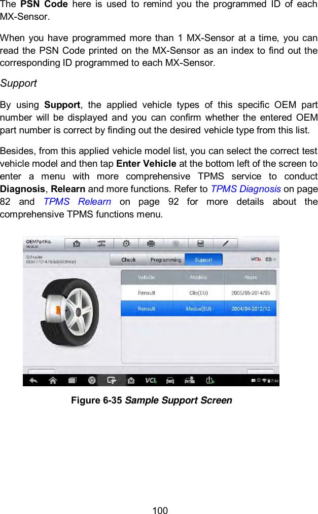  100 The  PSN  Code  here  is  used  to  remind  you  the  programmed  ID  of  each MX-Sensor. When  you have  programmed  more than  1  MX-Sensor  at  a  time,  you can read the  PSN  Code  printed on the MX-Sensor as an index to  find  out the corresponding ID programmed to each MX-Sensor.   Support By  using  Support,  the  applied  vehicle  types  of  this  specific  OEM  part number  will  be  displayed  and  you  can  confirm  whether  the entered  OEM part number is correct by finding out the desired vehicle type from this list.   Besides, from this applied vehicle model list, you can select the correct test vehicle model and then tap Enter Vehicle at the bottom left of the screen to enter  a  menu  with  more  comprehensive  TPMS  service  to  conduct Diagnosis, Relearn and more functions. Refer to TPMS Diagnosis on page 82  and  TPMS  Relearn  on  page  92  for  more  details  about  the comprehensive TPMS functions menu.  Figure 6-35 Sample Support Screen      