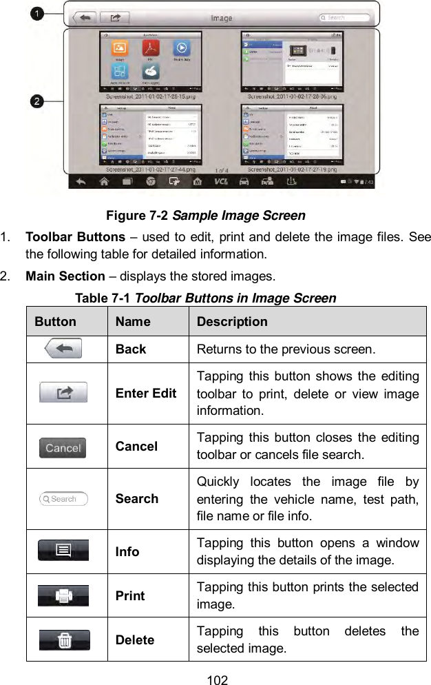  102  Figure 7-2 Sample Image Screen 1. Toolbar Buttons &ndash; used to edit, print and delete the image files. See the following table for detailed information. 2. Main Section &ndash; displays the stored images. Table 7-1 Toolbar Buttons in Image Screen Button Name Description  Back Returns to the previous screen.   Enter Edit Tapping  this  button  shows the  editing toolbar  to  print,  delete  or  view  image information.  Cancel Tapping  this  button  closes  the  editing toolbar or cancels file search.  Search Quickly  locates  the  image  file  by entering  the  vehicle  name,  test  path, file name or file info.  Info Tapping  this  button  opens  a  window displaying the details of the image.  Print Tapping this button prints the selected image.  Delete Tapping  this  button  deletes  the selected image. 