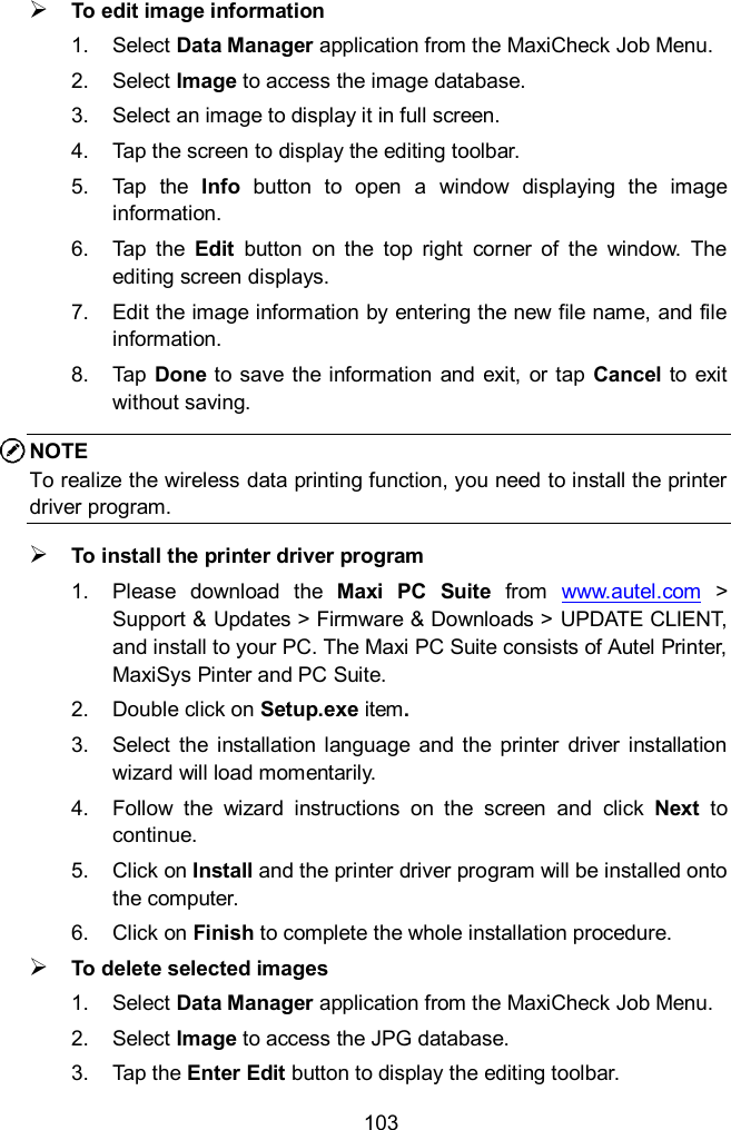  103  To edit image information 1.  Select Data Manager application from the MaxiCheck Job Menu. 2.  Select Image to access the image database. 3.  Select an image to display it in full screen. 4.  Tap the screen to display the editing toolbar. 5.  Tap  the  Info  button  to  open  a  window  displaying  the  image information. 6.  Tap  the  Edit  button  on  the  top  right  corner  of  the  window.  The editing screen displays. 7.  Edit the image information by entering the new file name, and file information. 8.  Tap Done to save  the information and exit,  or tap  Cancel  to exit without saving. NOTE To realize the wireless data printing function, you need to install the printer driver program.  To install the printer driver program     1.  Please  download  the  Maxi  PC  Suite  from  www.autel.com  > Support &amp; Updates > Firmware &amp; Downloads > UPDATE CLIENT, and install to your PC. The Maxi PC Suite consists of Autel Printer, MaxiSys Pinter and PC Suite.   2.  Double click on Setup.exe item. 3.  Select  the  installation  language  and  the  printer  driver  installation wizard will load momentarily. 4.  Follow  the  wizard  instructions  on  the  screen  and  click  Next  to continue.   5.  Click on Install and the printer driver program will be installed onto the computer. 6.  Click on Finish to complete the whole installation procedure.  To delete selected images 1.  Select Data Manager application from the MaxiCheck Job Menu. 2.  Select Image to access the JPG database. 3.  Tap the Enter Edit button to display the editing toolbar. 