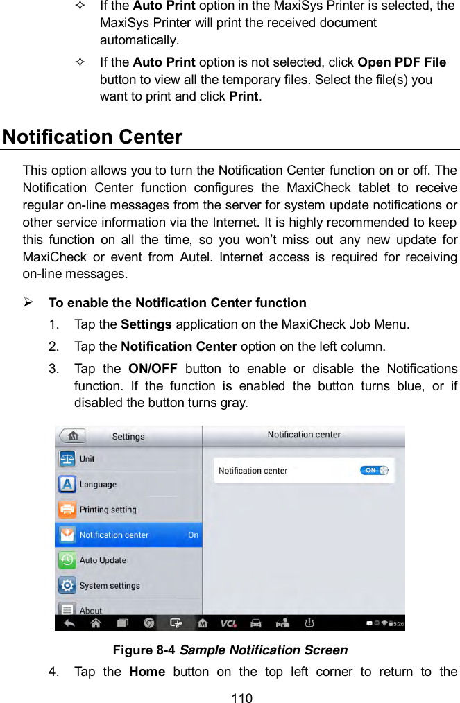  110   If the Auto Print option in the MaxiSys Printer is selected, the MaxiSys Printer will print the received document automatically.   If the Auto Print option is not selected, click Open PDF File button to view all the temporary files. Select the file(s) you want to print and click Print. Notification Center This option allows you to turn the Notification Center function on or off. The Notification  Center  function  configures  the  MaxiCheck  tablet  to  receive regular on-line messages from the server for system update notifications or other service information via the Internet. It is highly recommended to keep this  function  on  all  the  time,  so  you  won&rsquo;t  miss  out  any  new  update  for MaxiCheck  or  event  from  Autel.  Internet  access  is  required  for  receiving on-line messages.  To enable the Notification Center function 1.  Tap the Settings application on the MaxiCheck Job Menu. 2.  Tap the Notification Center option on the left column. 3.  Tap  the  ON/OFF  button  to  enable  or  disable  the  Notifications function.  If  the  function  is  enabled  the  button  turns  blue,  or  if disabled the button turns gray.  Figure 8-4 Sample Notification Screen 4.  Tap  the  Home  button  on  the  top  left  corner  to  return  to  the 