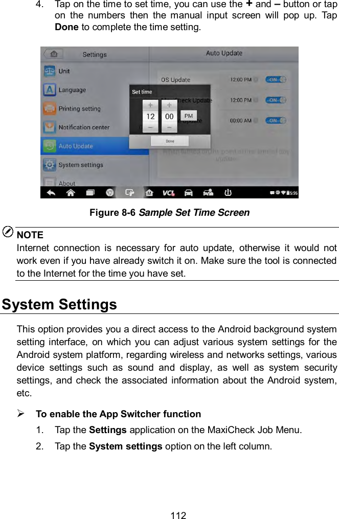  112 4.  Tap on the time to set time, you can use the + and &ndash; button or tap on  the  numbers  then  the  manual  input  screen  will  pop  up.  Tap Done to complete the time setting.    Figure 8-6 Sample Set Time Screen NOTE Internet  connection  is  necessary  for  auto  update,  otherwise  it  would  not work even if you have already switch it on. Make sure the tool is connected to the Internet for the time you have set.   System Settings This option provides you a direct access to the Android background system setting interface,  on  which  you  can  adjust  various  system  settings for  the Android system platform, regarding wireless and networks settings, various device  settings  such  as  sound  and  display,  as  well  as  system  security settings,  and check the  associated information about  the Android  system, etc.    To enable the App Switcher function 1.  Tap the Settings application on the MaxiCheck Job Menu. 2.  Tap the System settings option on the left column. 