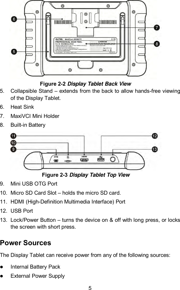  5 5.  Collapsible Stand &ndash; extends from the back to allow hands-free viewing of the Display Tablet. 6.  Heat Sink 7.  MaxiVCI Mini Holder 8.  Built-in Battery Figure 2-3 Display Tablet Top View 9.  Mini USB OTG Port 10. Micro SD Card Slot &ndash; holds the micro SD card. 11.  HDMI (High-Definition Multimedia Interface) Port 12.  USB Port 13.  Lock/Power Button &ndash; turns the device on &amp; off with long press, or locks the screen with short press. Power Sources The Display Tablet can receive power from any of the following sources:  Internal Battery Pack  External Power Supply Figure 2-2 Display Tablet Back View 