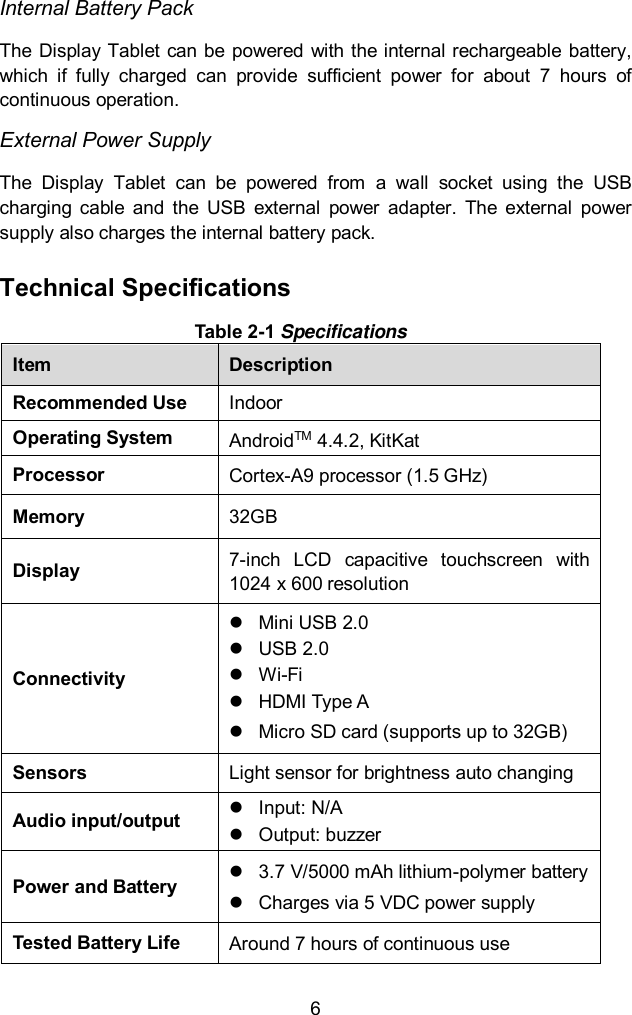  6 Internal Battery Pack The  Display Tablet can  be  powered with the internal rechargeable battery, which  if  fully  charged  can  provide  sufficient  power  for  about  7  hours  of continuous operation. External Power Supply The  Display  Tablet  can  be  powered  from  a  wall  socket  using  the  USB charging  cable  and  the  USB  external  power  adapter.  The  external  power supply also charges the internal battery pack.   Technical Specifications Table 2-1 Specifications Item Description Recommended Use Indoor Operating System AndroidTM 4.4.2, KitKat Processor Cortex-A9 processor (1.5 GHz) Memory 32GB Display 7-inch  LCD  capacitive  touchscreen  with 1024 x 600 resolution Connectivity   Mini USB 2.0   USB 2.0  Wi-Fi   HDMI Type A   Micro SD card (supports up to 32GB) Sensors Light sensor for brightness auto changing Audio input/output   Input: N/A   Output: buzzer Power and Battery   3.7 V/5000 mAh lithium-polymer battery   Charges via 5 VDC power supply Tested Battery Life Around 7 hours of continuous use   