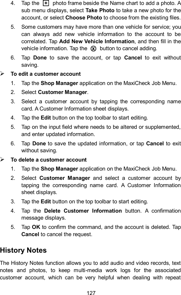  127 4.  Tap the  □+  photo frame beside the Name chart to add a photo. A sub menu displays, select Take Photo to take a new photo for the account, or select Choose Photo to choose from the existing files. 5.  Some customers may have more than one vehicle for service; you can  always  add  new  vehicle  information  to  the  account  to  be correlated. Tap Add New Vehicle Information, and then fill in the vehicle information. Tap the  ○x  button to cancel adding. 6.  Tap  Done  to  save  the  account,  or  tap  Cancel  to  exit  without saving.  To edit a customer account 1.  Tap the Shop Manager application on the MaxiCheck Job Menu. 2.  Select Customer Manager. 3.  Select  a  customer  account  by  tapping  the  corresponding  name card. A Customer Information sheet displays. 4.  Tap the Edit button on the top toolbar to start editing. 5.  Tap on the input field where needs to be altered or supplemented, and enter updated information. 6.  Tap Done to save  the updated  information, or tap Cancel to exit without saving.  To delete a customer account 1.  Tap the Shop Manager application on the MaxiCheck Job Menu. 2.  Select  Customer  Manager  and  select  a  customer  account  by tapping  the  corresponding  name  card.  A  Customer  Information sheet displays. 3.  Tap the Edit button on the top toolbar to start editing. 4.  Tap  the  Delete  Customer  Information  button.  A  confirmation message displays. 5.  Tap OK to confirm the command, and the account is deleted. Tap Cancel to cancel the request. History Notes The History Notes function allows you to add audio and video records, text notes  and  photos,  to  keep  multi-media  work  logs  for  the  associated customer  account,  which  can  be  very  helpful  when  dealing  with  repeat 
