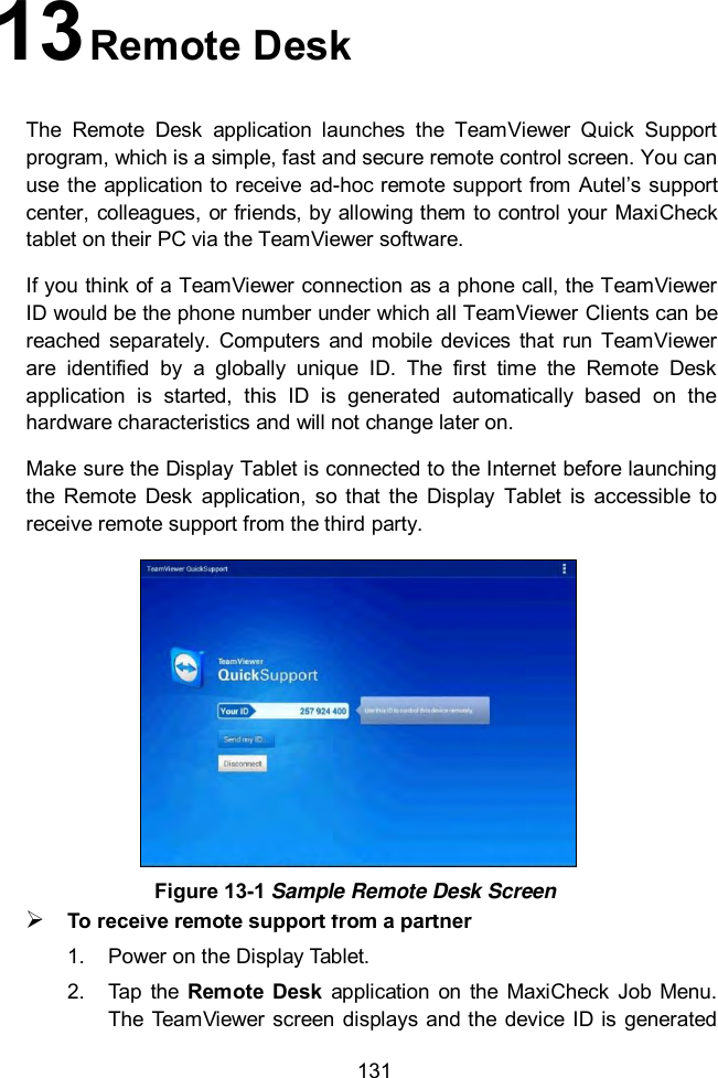  131 13 Remote Desk     The  Remote  Desk  application  launches  the  TeamViewer  Quick  Support program, which is a simple, fast and secure remote control screen. You can use  the application to  receive  ad-hoc remote support from Autel&rsquo;s support center, colleagues, or friends, by allowing them to control your MaxiCheck tablet on their PC via the TeamViewer software. If you think of a TeamViewer connection as a phone call, the TeamViewer ID would be the phone number under which all TeamViewer Clients can be reached  separately.  Computers  and  mobile  devices  that  run  TeamViewer are  identified  by  a  globally  unique  ID.  The  first  time  the  Remote  Desk application  is  started,  this  ID  is  generated  automatically  based  on  the hardware characteristics and will not change later on. Make sure the Display Tablet is connected to the Internet before launching the  Remote  Desk  application,  so  that  the  Display  Tablet  is  accessible  to receive remote support from the third party.  To receive remote support from a partner 1.  Power on the Display Tablet. 2.  Tap  the  Remote  Desk  application  on  the  MaxiCheck  Job Menu. The  TeamViewer  screen  displays  and the device  ID  is generated Figure 13-1 Sample Remote Desk Screen 